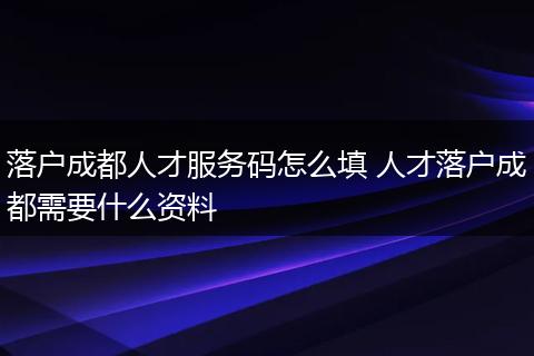 落户成都人才服务码怎么填 人才落户成都需要什么资料