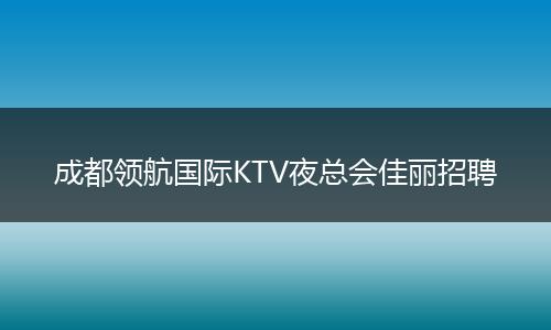 成都领航国际KTV夜总会佳丽招聘