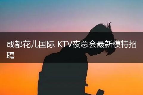 成都花儿国际 KTV夜总会最新模特招聘