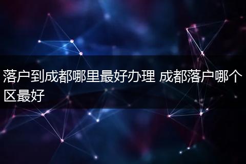 落户到成都哪里最好办理 成都落户哪个区最好