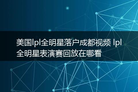 美国lpl全明星落户成都视频 lpl全明星表演赛回放在哪看