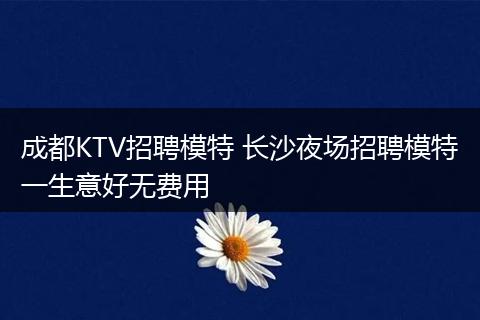 成都KTV招聘模特 长沙夜场招聘模特一生意好无费用
