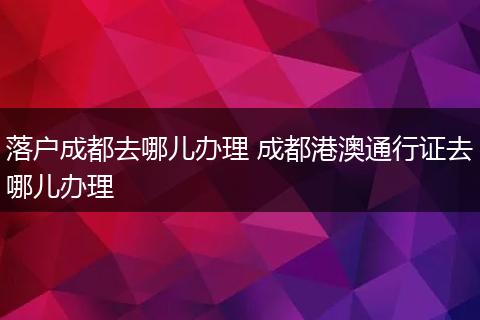 落户成都去哪儿办理 成都港澳通行证去哪儿办理
