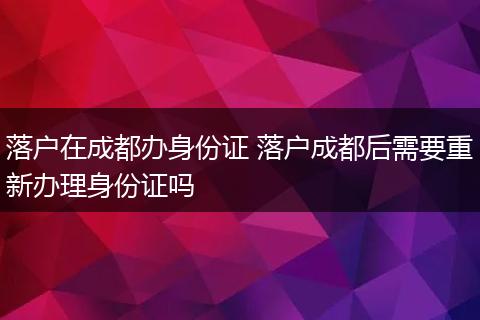 落户在成都办身份证 落户成都后需要重新办理身份证吗