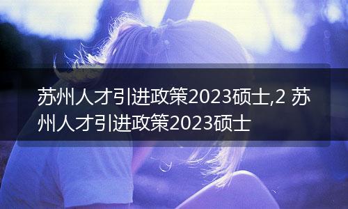 苏州人才引进政策2023硕士,2 苏州人才引进政策2023硕士