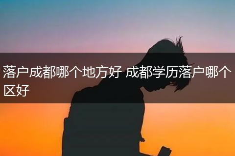 落户成都哪个地方好 成都学历落户哪个区好