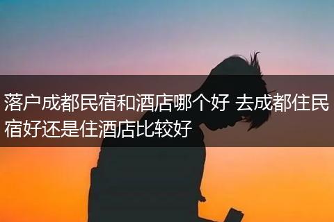 落户成都民宿和酒店哪个好 去成都住民宿好还是住酒店比较好