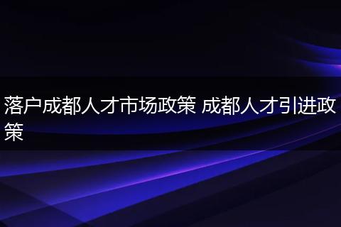 落户成都人才市场政策 成都人才引进政策