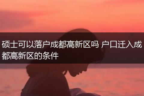 硕士可以落户成都高新区吗 户口迁入成都高新区的条件