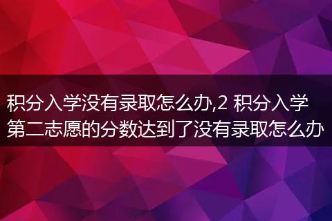 积分入学没有录取怎么办,2 积分入学第二志愿的分数达到了没有录取怎么办
