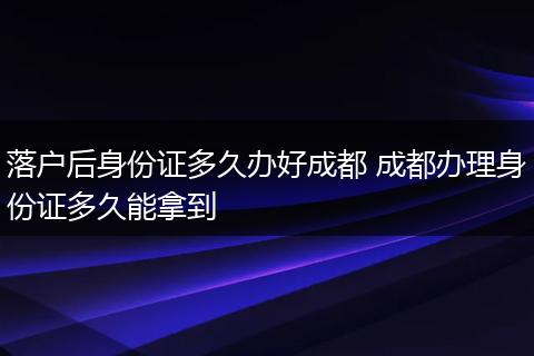 落户后身份证多久办好成都 成都办理身份证多久能拿到
