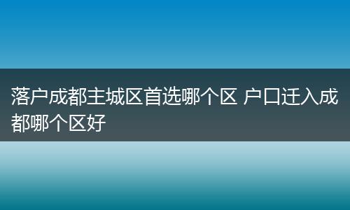 落户成都主城区首选哪个区 户口迁入成都哪个区好