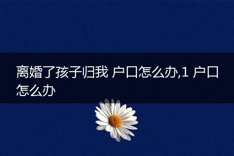 离婚了孩子归我 户口怎么办,1 户口怎么办