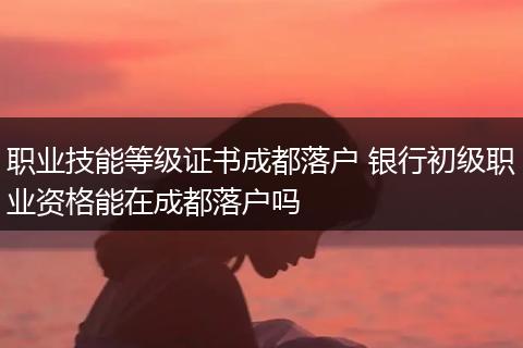 职业技能等级证书成都落户 银行初级职业资格能在成都落户吗