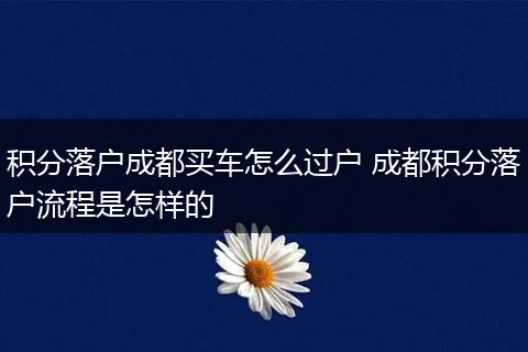 积分落户成都买车怎么过户 成都积分落户流程是怎样的