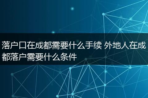 落户口在成都需要什么手续 外地人在成都落户需要什么条件