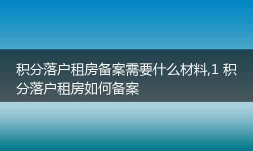 积分落户租房备案需要什么材料,1 积分落户租房如何备案