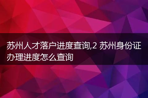 苏州人才落户进度查询,2 苏州身份证办理进度怎么查询
