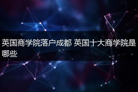 英国商学院落户成都 英国十大商学院是哪些