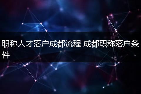 职称人才落户成都流程 成都职称落户条件