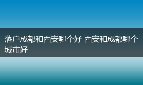 落户成都和西安哪个好 西安和成都哪个城市好