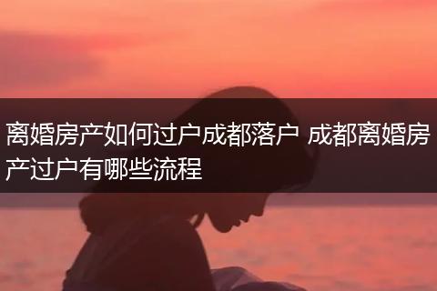 离婚房产如何过户成都落户 成都离婚房产过户有哪些流程