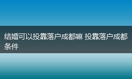 结婚可以投靠落户成都嘛 投靠落户成都条件