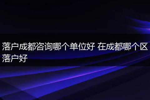 落户成都咨询哪个单位好 在成都哪个区落户好