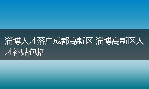 淄博人才落户成都高新区 淄博高新区人才补贴包括