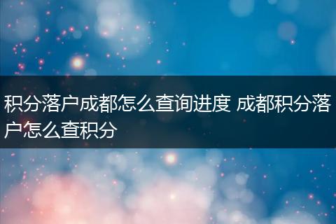 积分落户成都怎么查询进度 成都积分落户怎么查积分