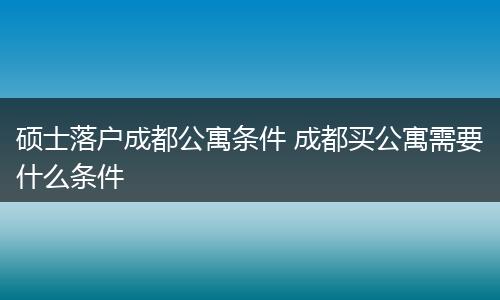 硕士落户成都公寓条件 成都买公寓需要什么条件