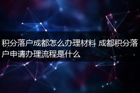 积分落户成都怎么办理材料 成都积分落户申请办理流程是什么