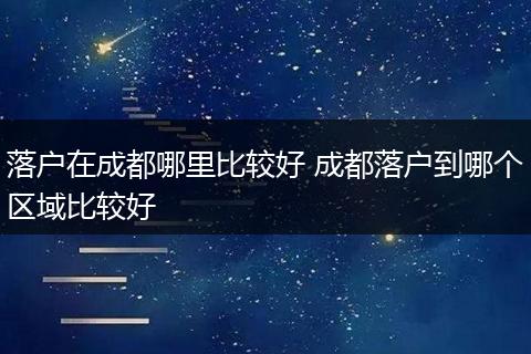 落户在成都哪里比较好 成都落户到哪个区域比较好
