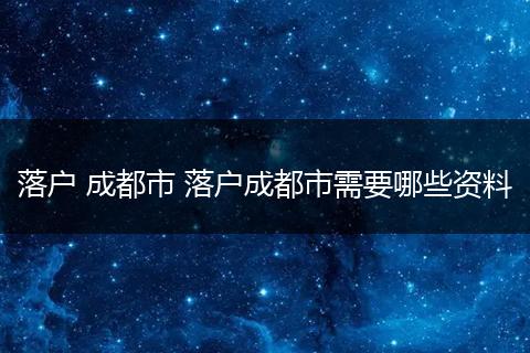 落户 成都市 落户成都市需要哪些资料