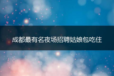 成都最有名夜场招聘姑娘包吃住