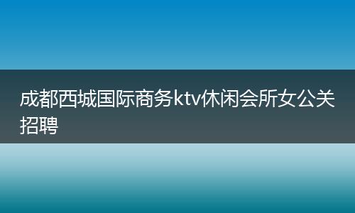 成都西城国际商务ktv休闲会所女公关招聘