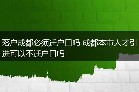 落户成都必须迁户口吗 成都本市人才引进可以不迁户口吗