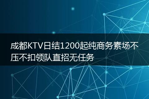 成都KTV日结1200起纯商务素场不压不扣领队直招无任务
