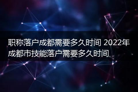 职称落户成都需要多久时间 2022年成都市技能落户需要多久时间