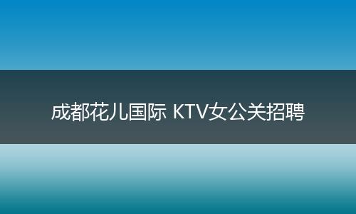 成都花儿国际 KTV女公关招聘
