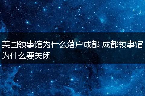 美国领事馆为什么落户成都 成都领事馆为什么要关闭