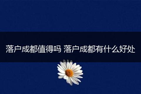 落户成都值得吗 落户成都有什么好处
