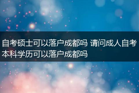 自考硕士可以落户成都吗 请问成人自考本科学历可以落户成都吗