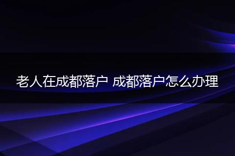 老人在成都落户 成都落户怎么办理