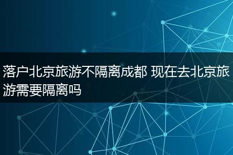 落户北京旅游不隔离成都 现在去北京旅游需要隔离吗