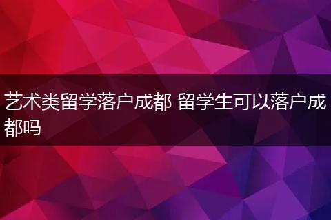 艺术类留学落户成都 留学生可以落户成都吗