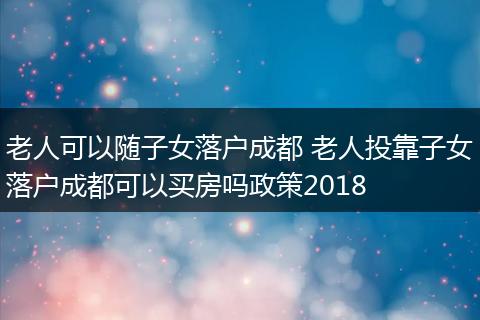 老人可以随子女落户成都 老人投靠子女落户成都可以买房吗政策2018