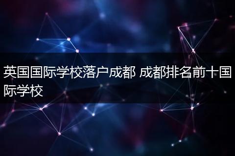 英国国际学校落户成都 成都排名前十国际学校