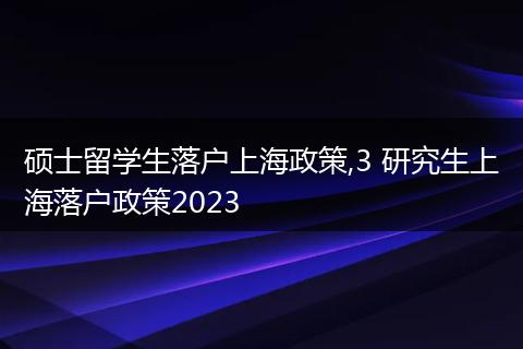 硕士留学生落户上海政策,3 研究生上海落户政策2023