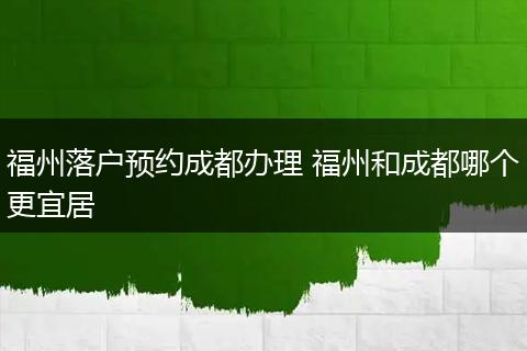 福州落户预约成都办理 福州和成都哪个更宜居